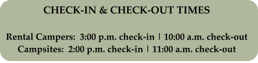 CHECK-IN & CHECK-OUT TIMES Rental Campers:  3:00 p.m. check-in | 10:00 a.m. check-out Campsites:  2:00 p.m. check-in | 11:00 a.m. check-out