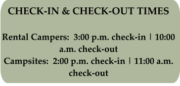 CHECK-IN & CHECK-OUT TIMES Rental Campers:  3:00 p.m. check-in | 10:00 a.m. check-out Campsites:  2:00 p.m. check-in | 11:00 a.m. check-out